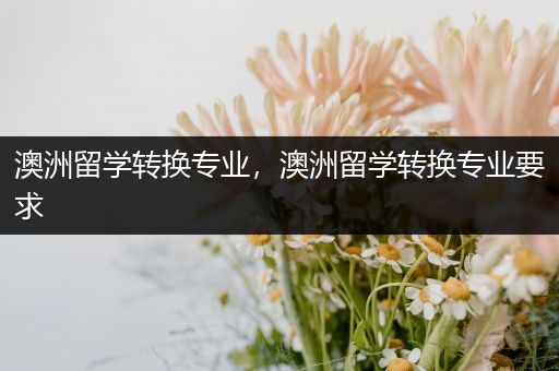 澳洲留学转换专业，澳洲留学转换专业要求