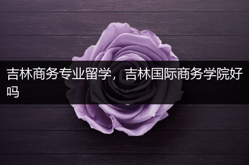 吉林商务专业留学，吉林国际商务学院好吗