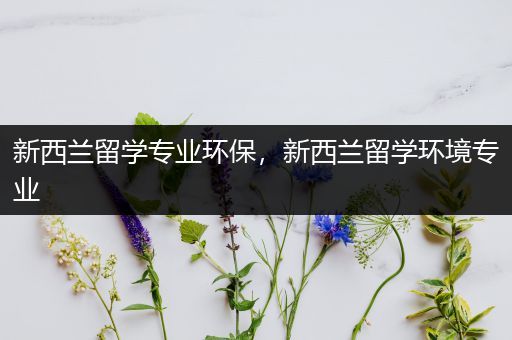 新西兰留学专业环保，新西兰留学环境专业