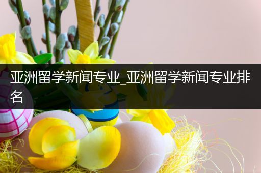 亚洲留学新闻专业_亚洲留学新闻专业排名