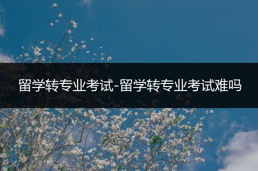 留学转专业考试-留学转专业考试难吗