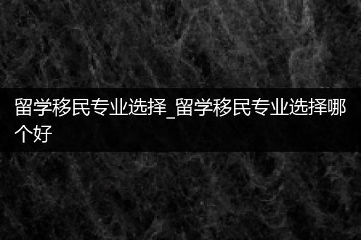 留学移民专业选择_留学移民专业选择哪个好