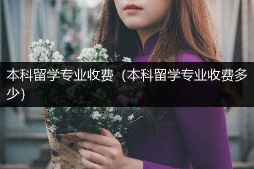 本科留学专业收费（本科留学专业收费多少）