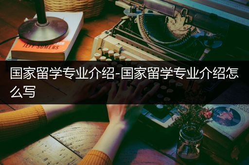 国家留学专业介绍-国家留学专业介绍怎么写