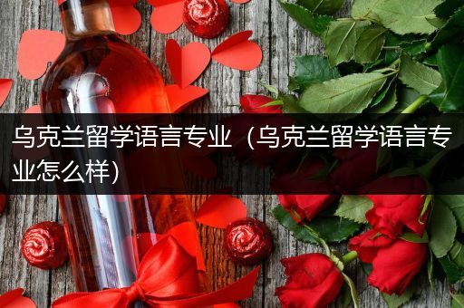 乌克兰留学语言专业（乌克兰留学语言专业怎么样）