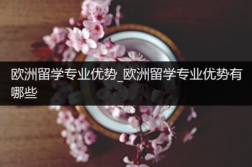 欧洲留学专业优势_欧洲留学专业优势有哪些