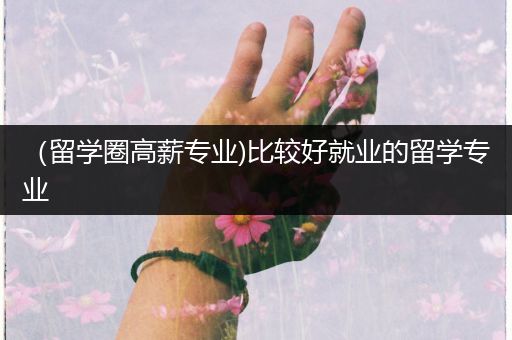 （留学圈高薪专业)比较好就业的留学专业