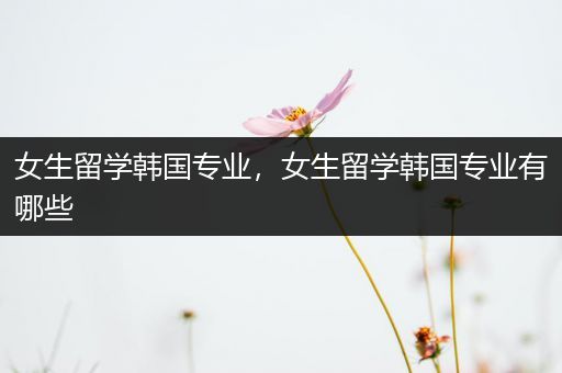 女生留学韩国专业，女生留学韩国专业有哪些