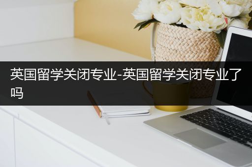 英国留学关闭专业-英国留学关闭专业了吗