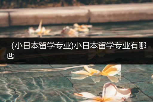 （小日本留学专业)小日本留学专业有哪些