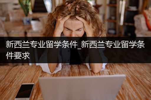 新西兰专业留学条件_新西兰专业留学条件要求