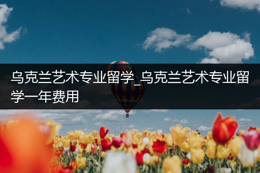 乌克兰艺术专业留学_乌克兰艺术专业留学一年费用