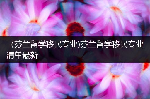 （芬兰留学移民专业)芬兰留学移民专业清单最新