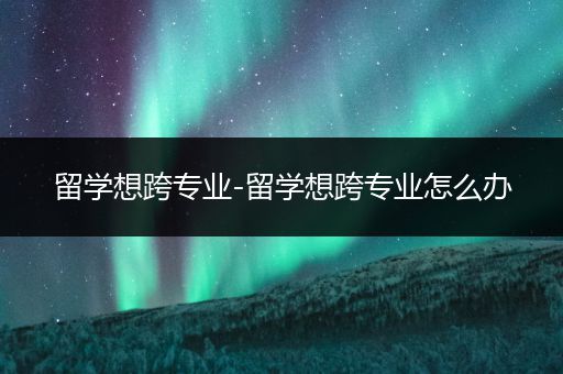 留学想跨专业-留学想跨专业怎么办