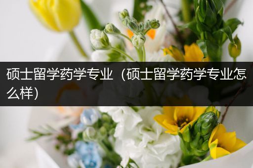 硕士留学药学专业（硕士留学药学专业怎么样）