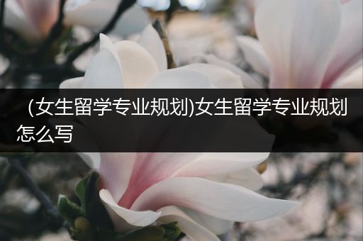 （女生留学专业规划)女生留学专业规划怎么写