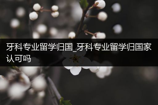 牙科专业留学归国_牙科专业留学归国家认可吗