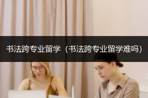 书法跨专业留学（书法跨专业留学难吗）