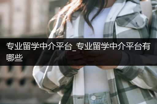 专业留学中介平台_专业留学中介平台有哪些