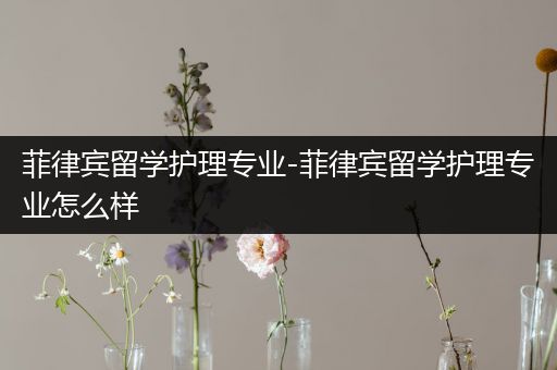 菲律宾留学护理专业-菲律宾留学护理专业怎么样