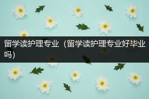 留学读护理专业（留学读护理专业好毕业吗）