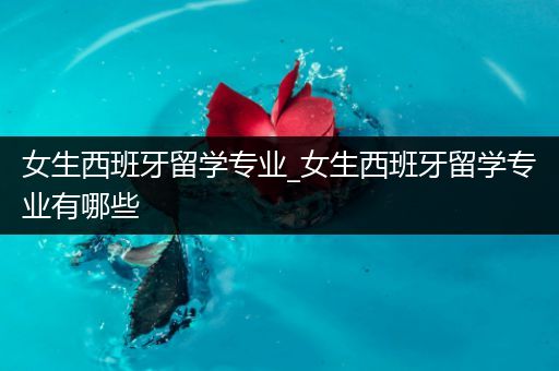 女生西班牙留学专业_女生西班牙留学专业有哪些