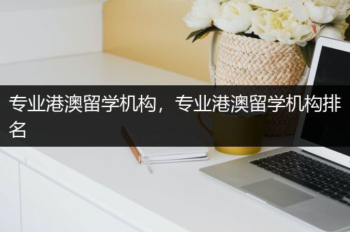 专业港澳留学机构，专业港澳留学机构排名