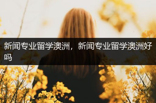 新闻专业留学澳洲，新闻专业留学澳洲好吗