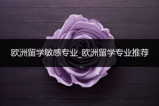 欧洲留学敏感专业_欧洲留学专业推荐