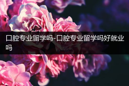 口腔专业留学吗-口腔专业留学吗好就业吗