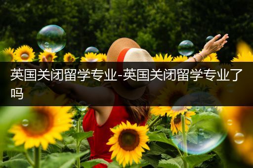 英国关闭留学专业-英国关闭留学专业了吗