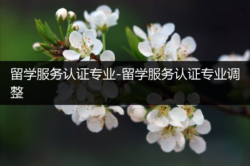 留学服务认证专业-留学服务认证专业调整