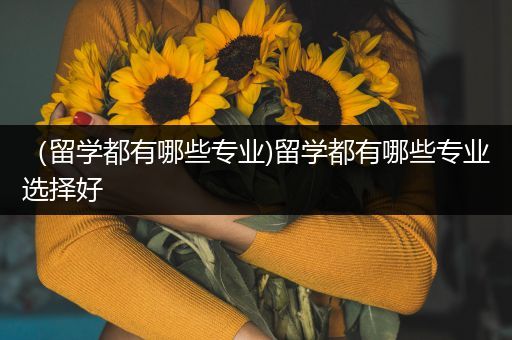 （留学都有哪些专业)留学都有哪些专业选择好