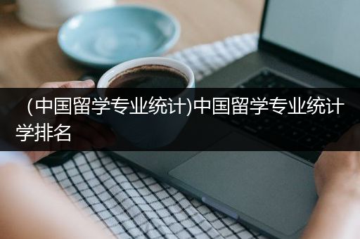 （中国留学专业统计)中国留学专业统计学排名