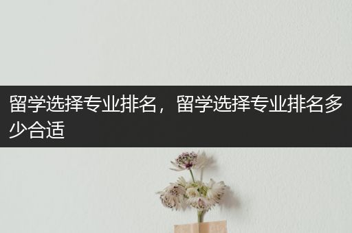 留学选择专业排名，留学选择专业排名多少合适