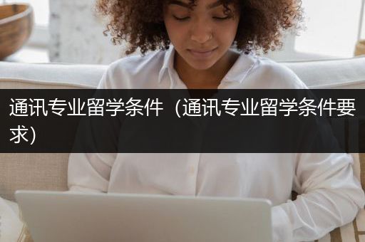 通讯专业留学条件（通讯专业留学条件要求）