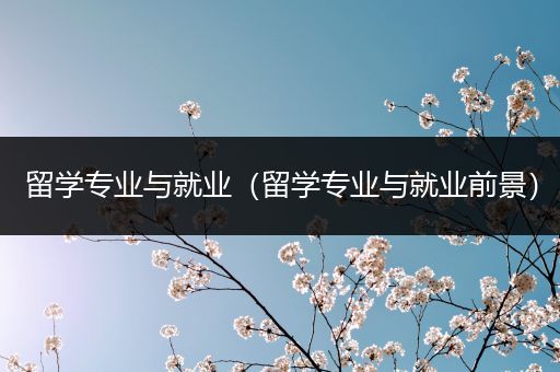 留学专业与就业（留学专业与就业前景）