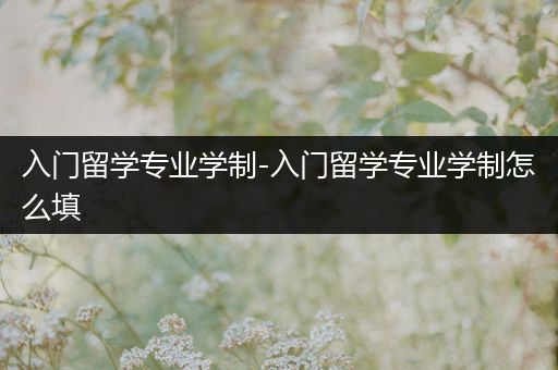 入门留学专业学制-入门留学专业学制怎么填