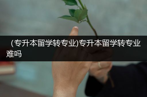 （专升本留学转专业)专升本留学转专业难吗