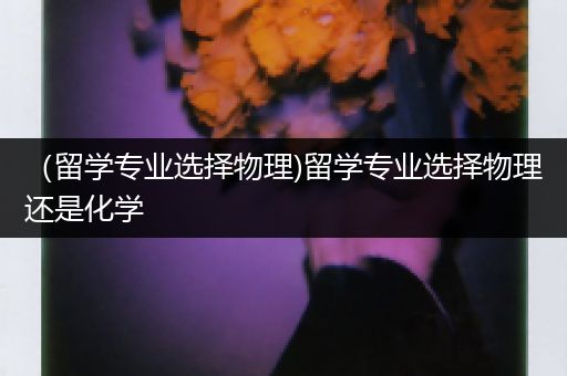 （留学专业选择物理)留学专业选择物理还是化学