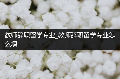 教师辞职留学专业_教师辞职留学专业怎么填