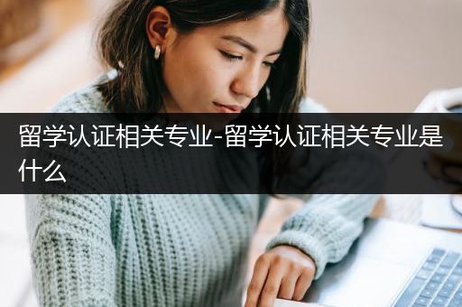 留学认证相关专业-留学认证相关专业是什么