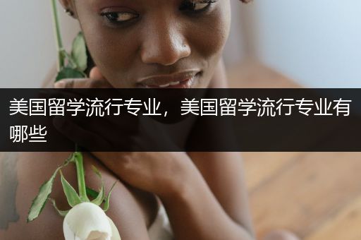美国留学流行专业，美国留学流行专业有哪些