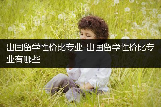 出国留学性价比专业-出国留学性价比专业有哪些