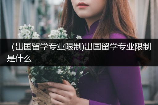 （出国留学专业限制)出国留学专业限制是什么