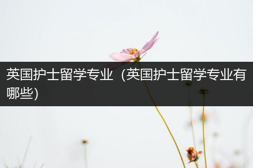 英国护士留学专业（英国护士留学专业有哪些）