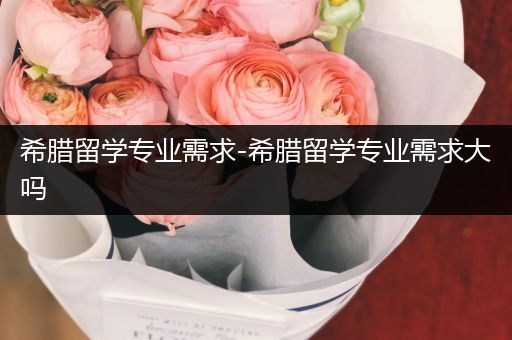 希腊留学专业需求-希腊留学专业需求大吗