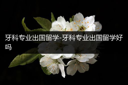 牙科专业出国留学-牙科专业出国留学好吗