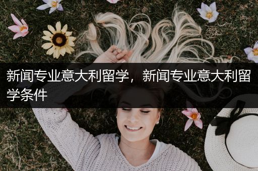 新闻专业意大利留学，新闻专业意大利留学条件