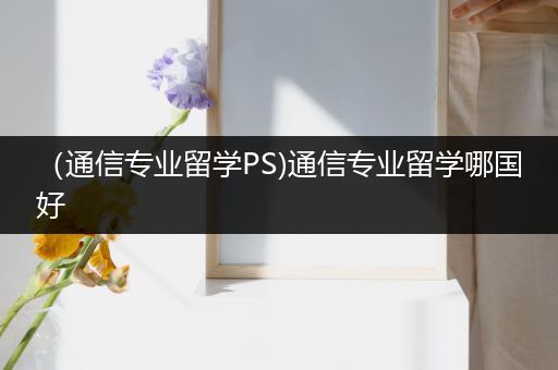 （通信专业留学PS)通信专业留学哪国好